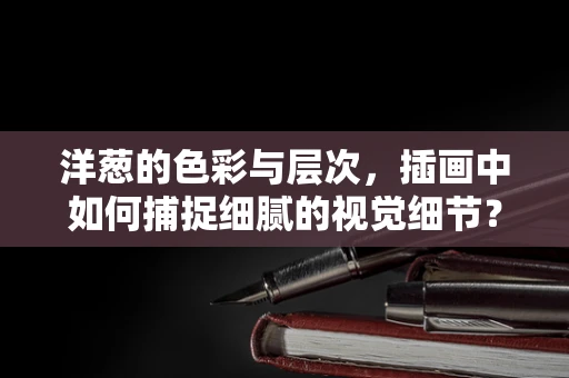 洋葱的色彩与层次，插画中如何捕捉细腻的视觉细节？
