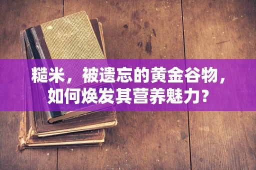 糙米，被遗忘的黄金谷物，如何焕发其营养魅力？