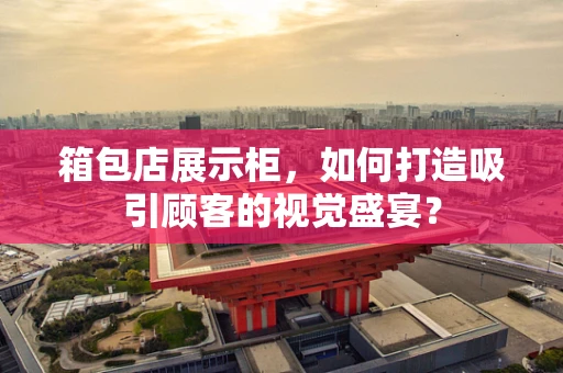 箱包店展示柜，如何打造吸引顾客的视觉盛宴？