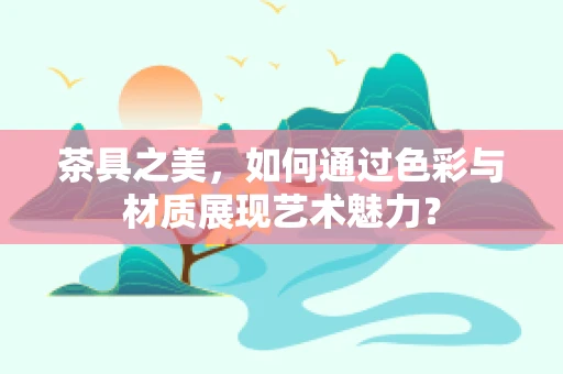茶具之美，如何通过色彩与材质展现艺术魅力？