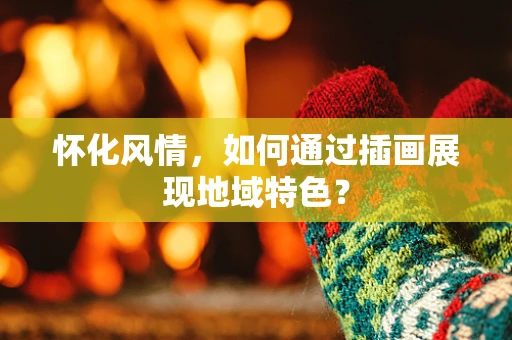 怀化风情，如何通过插画展现地域特色？