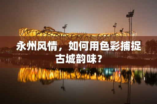 永州风情，如何用色彩捕捉古城韵味？