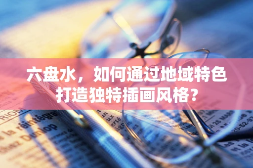 六盘水，如何通过地域特色打造独特插画风格？