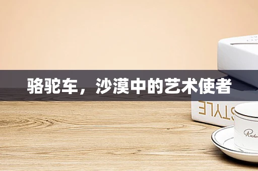 骆驼车，沙漠中的艺术使者