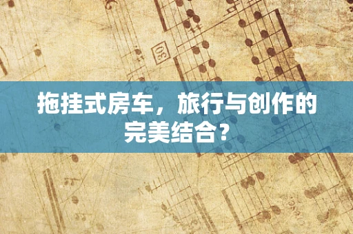 拖挂式房车，旅行与创作的完美结合？
