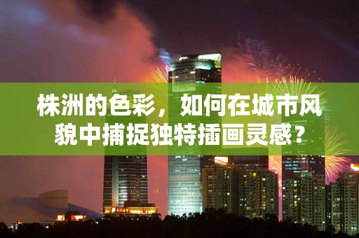 株洲的色彩，如何在城市风貌中捕捉独特插画灵感？