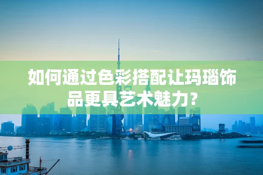 如何通过色彩搭配让玛瑙饰品更具艺术魅力？