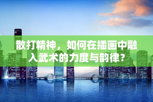 散打精神，如何在插画中融入武术的力度与韵律？