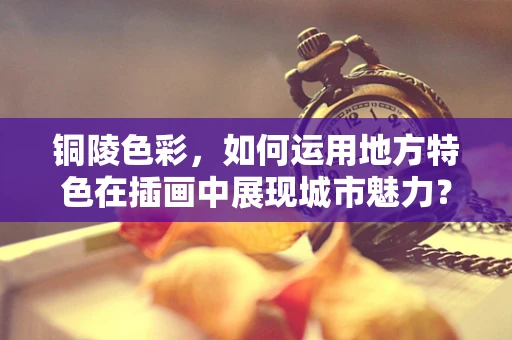 铜陵色彩，如何运用地方特色在插画中展现城市魅力？