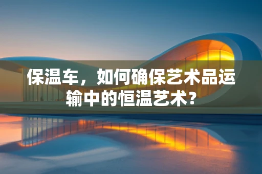 保温车，如何确保艺术品运输中的恒温艺术？