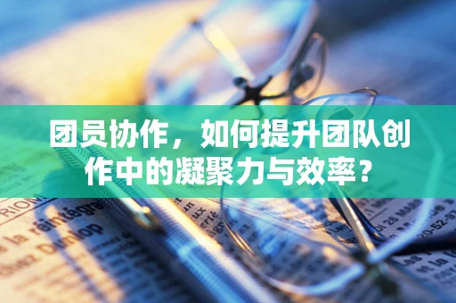 团员协作，如何提升团队创作中的凝聚力与效率？