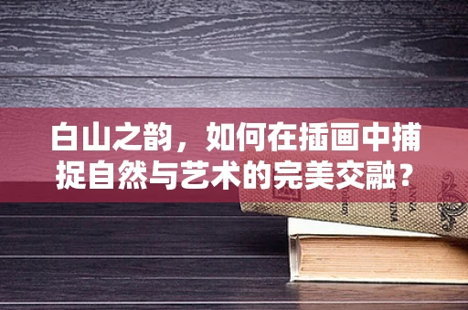 白山之韵，如何在插画中捕捉自然与艺术的完美交融？