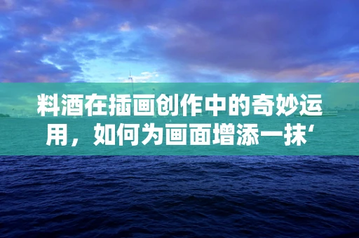 料酒在插画创作中的奇妙运用，如何为画面增添一抹‘鲜’味？
