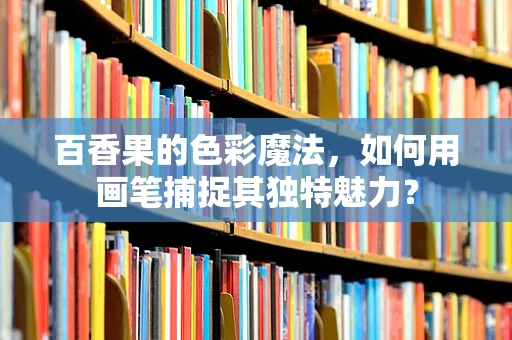 百香果的色彩魔法，如何用画笔捕捉其独特魅力？
