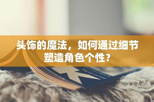 头饰的魔法，如何通过细节塑造角色个性？
