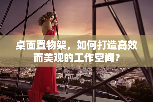 桌面置物架，如何打造高效而美观的工作空间？