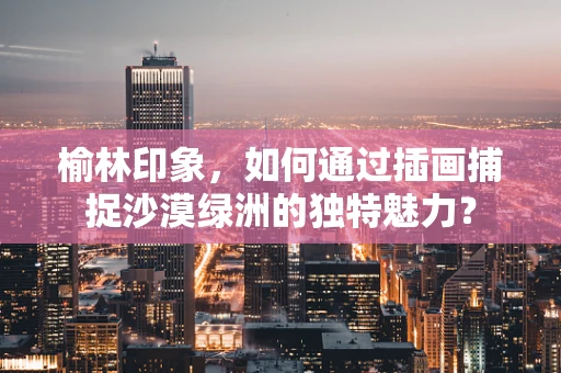 榆林印象，如何通过插画捕捉沙漠绿洲的独特魅力？