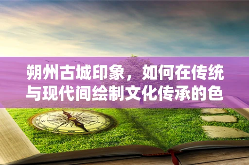 朔州古城印象，如何在传统与现代间绘制文化传承的色彩？