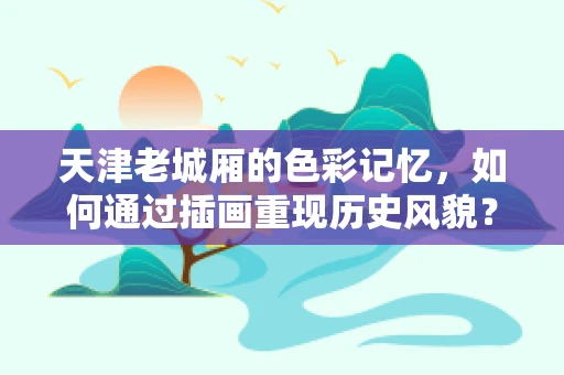 天津老城厢的色彩记忆，如何通过插画重现历史风貌？