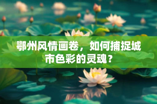 鄂州风情画卷，如何捕捉城市色彩的灵魂？