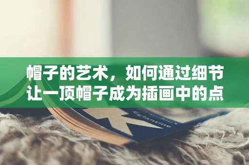 帽子的艺术，如何通过细节让一顶帽子成为插画中的点睛之笔？