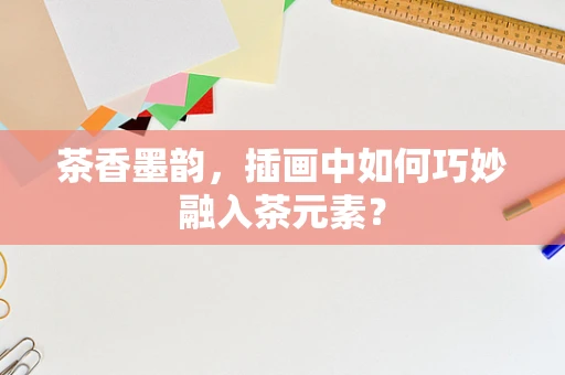 茶香墨韵，插画中如何巧妙融入茶元素？