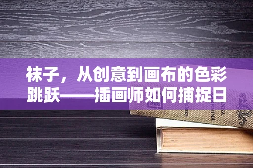 袜子，从创意到画布的色彩跳跃——插画师如何捕捉日常小物的灵魂？