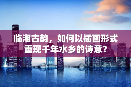 临湘古韵，如何以插画形式重现千年水乡的诗意？