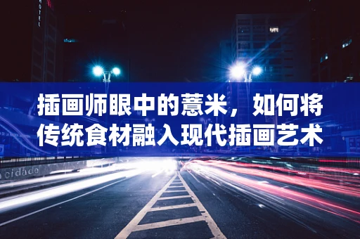 插画师眼中的薏米，如何将传统食材融入现代插画艺术？