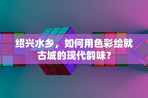 绍兴水乡，如何用色彩绘就古城的现代韵味？