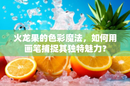 火龙果的色彩魔法，如何用画笔捕捉其独特魅力？
