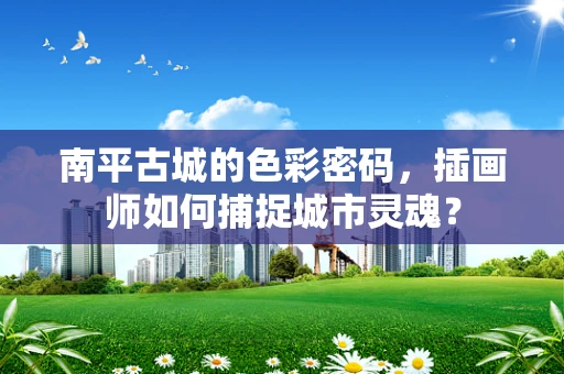 南平古城的色彩密码，插画师如何捕捉城市灵魂？