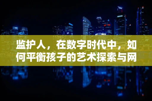 监护人，在数字时代中，如何平衡孩子的艺术探索与网络安全？