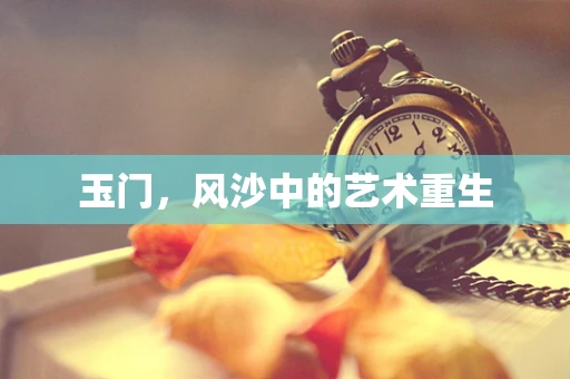 玉门，风沙中的艺术重生
