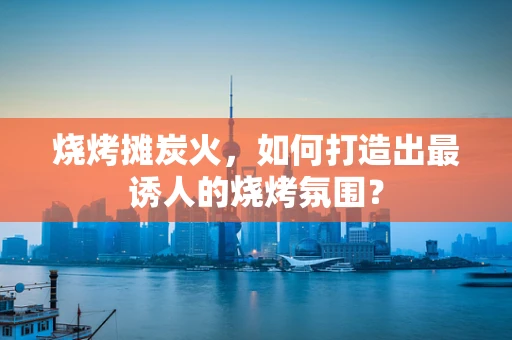 烧烤摊炭火，如何打造出最诱人的烧烤氛围？