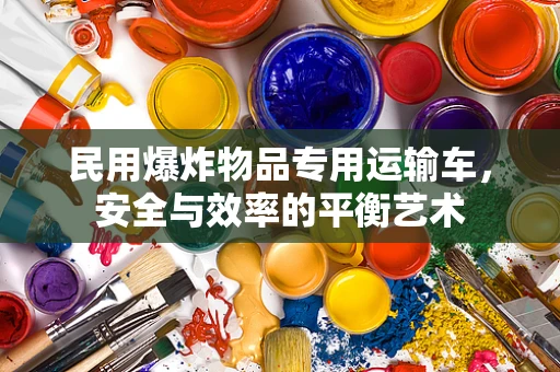 民用爆炸物品专用运输车，安全与效率的平衡艺术