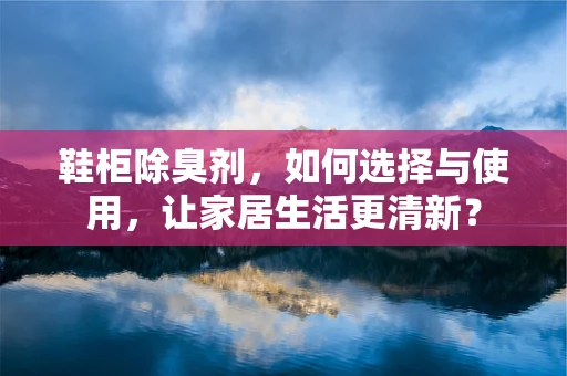 鞋柜除臭剂，如何选择与使用，让家居生活更清新？