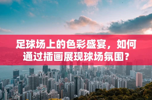 足球场上的色彩盛宴，如何通过插画展现球场氛围？