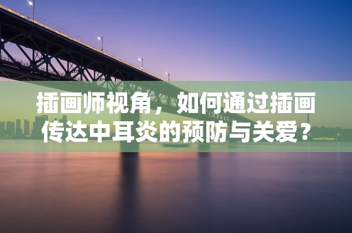 插画师视角，如何通过插画传达中耳炎的预防与关爱？