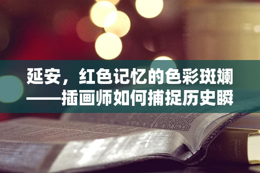 延安，红色记忆的色彩斑斓——插画师如何捕捉历史瞬间？