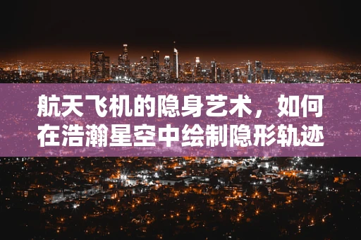 航天飞机的隐身艺术，如何在浩瀚星空中绘制隐形轨迹？
