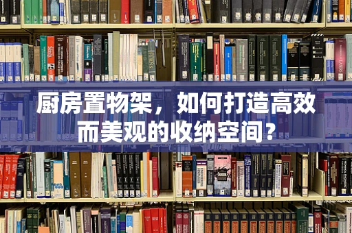 厨房置物架，如何打造高效而美观的收纳空间？