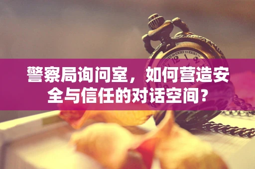 警察局询问室，如何营造安全与信任的对话空间？