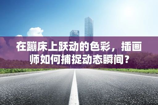 在蹦床上跃动的色彩，插画师如何捕捉动态瞬间？