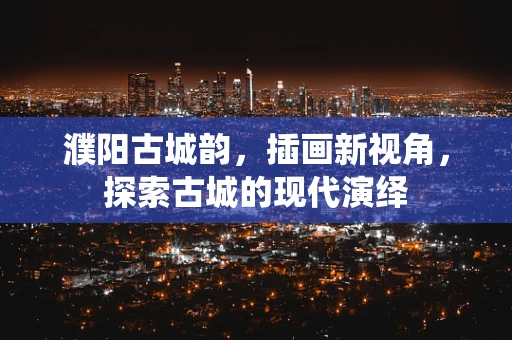 濮阳古城韵，插画新视角，探索古城的现代演绎