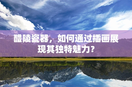 醴陵瓷器，如何通过插画展现其独特魅力？