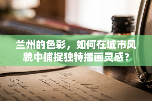 兰州的色彩，如何在城市风貌中捕捉独特插画灵感？