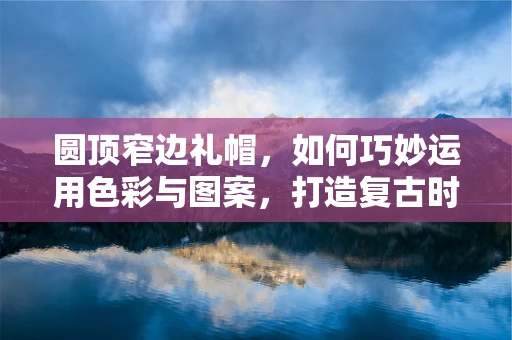 圆顶窄边礼帽，如何巧妙运用色彩与图案，打造复古时尚感？