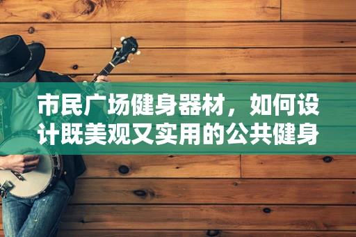 市民广场健身器材，如何设计既美观又实用的公共健身空间？