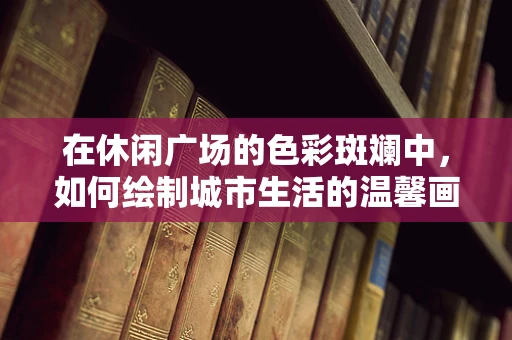 在休闲广场的色彩斑斓中，如何绘制城市生活的温馨画卷？
